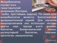 Микробиология изучает всех представителей микромира (бактерии, грибы, простейшие, вирусы). По своей сути микробиология является биологической фундаментальной наукой. Для изучения микроорганизмов она использует методы других наук, прежде всего физики,