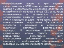 Микробиология вошла в круг научных дисциплин еще в XVII века: ее появление тесно связано с изобретением микроскопа. Золотой век микробиологии начался в конце XIX века, когда промышленное и техническое развитие человеческого общества вместе с развитие